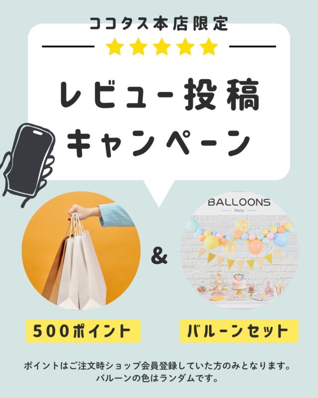 こんにちは、ココタスです📸
今回は本店限定で開催中のレビューキャンペーンについてご案内させていただきます📨

ココタス本店では商品到着から１カ月以内のレビュー書き込みで
パーティーなどに使えるバルーンセット＆ショップで使用出来るポイントをプレゼント中✨🎁
※ポイントプレゼントは購入時会員登録済の方のみとなります

≪レビュー投稿方法≫
① 商品ページ下部の「レビューを書く」を選択
項目に沿ってレビュー内容を記入してください
※必ずご注文時ご登録いただいたメールアドレスをご記入ください。

②レビュー書き込み後、書き込み完了のメールが送られますので、メール本文内のリンクをクリックして完了させてください
※必ずご注文時ご登録いただいたメールアドレスをご記入ください。

≪ご確認ください≫
・商品到着日より1カ月以内のレビューが対象です。投稿時のキーワードや個別のご報告は必要ございません。
・レビュープレゼント発送には１、２週間かかる場合がございます。
・ショップポイントはレビュー書き込み日より翌日12時以降の反映となります。※反映まで時間がかかる場合がございます。
・ご注文時に会員登録されている方のみポイント付与されます。ご注文後の会員登録の場合はポイント付与されません。
・バルーンセットは数量限定です。予定数に達し次第、予告なく終了する場合があります。

気になること、こんな風に使ってるなど、
皆さまのピントキッズ体験談を是非お聞かせください♪
レビューお待ちしております😊

#ココタス #cocotas #フェリクロス #レビュープレゼント

——————————————

気に入ったら是非いいねとフォローお願いします♪

ココタス公式アカウントでは
■ピントキッズを含むおすすめ商品の発信
■新商品や限定クーポンなどお得な情報の発信をしております。

～くらしに楽しさをプラスする～
@cocotas_official

——————————————